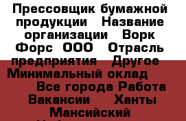 Прессовщик бумажной продукции › Название организации ­ Ворк Форс, ООО › Отрасль предприятия ­ Другое › Минимальный оклад ­ 27 000 - Все города Работа » Вакансии   . Ханты-Мансийский,Нефтеюганск г.